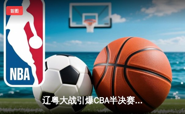 辽粤大战引爆CBA半决赛 张镇麟34分助辽宁加时险胜广东