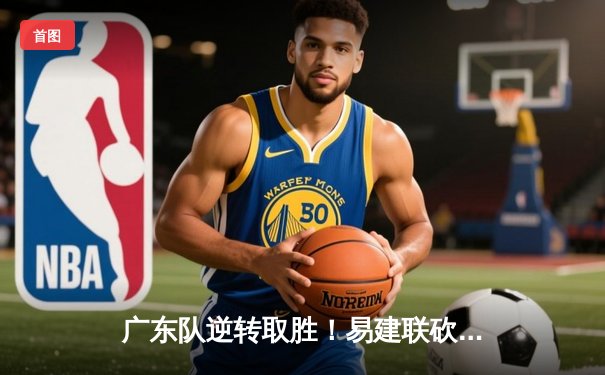 广东队逆转取胜！易建联砍下30+12，辽宁队末节崩盘憾失关键战