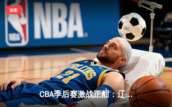 CBA季后赛激战正酣：辽宁本钢力克广东东莞银行，赵继伟砍下28分率队夺赛点
