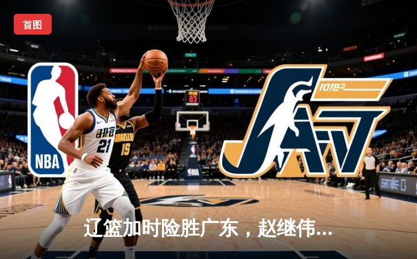 辽篮加时险胜广东，赵继伟33分主宰天王山之战