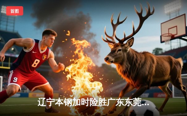 辽宁本钢加时险胜广东东莞大益 赵继伟33分率队夺赛点