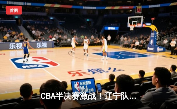 CBA半决赛激战！辽宁队加时险胜广东队，总比分2-1领先