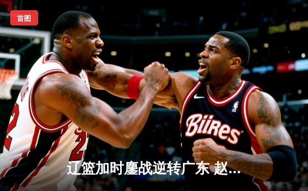 辽篮加时鏖战逆转广东 赵继伟33+8+5主宰关键战役