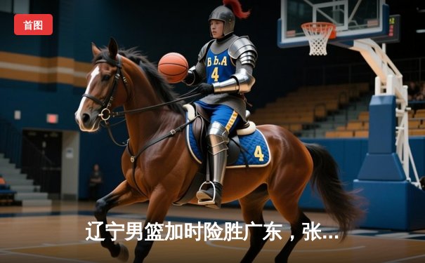 辽宁男篮加时险胜广东，张镇麟48分创生涯新高