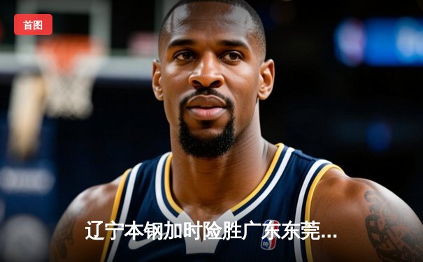 辽宁本钢加时险胜广东东莞大益，赵继伟关键三分锁定胜局