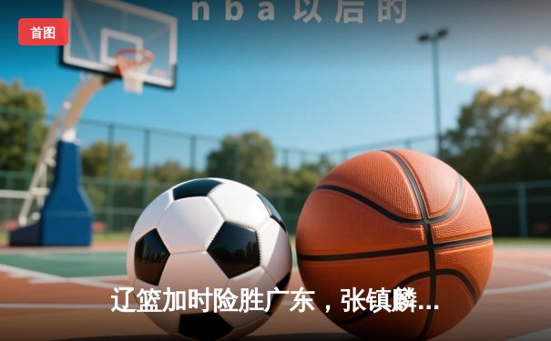 辽篮加时险胜广东，张镇麟35分创生涯新高，CBA半决赛上演巅峰对决