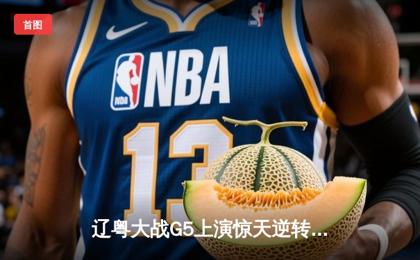 辽粤大战G5上演惊天逆转，辽宁本钢加时力克广东宏远挺进总决赛