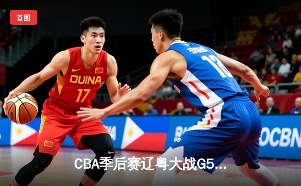 CBA季后赛辽粤大战G5惊心动魄 辽宁男篮加时险胜广东晋级总决赛