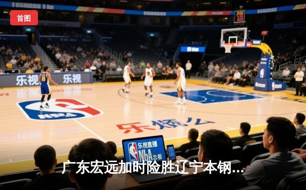 广东宏远加时险胜辽宁本钢，胡明轩30分率队豪取八连胜