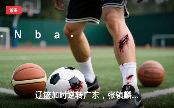 辽篮加时逆转广东，张镇麟37分创生涯新高，赵继伟关键三分定乾坤