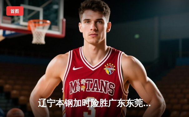 辽宁本钢加时险胜广东东莞大益 赵继伟33分导演逆转好戏