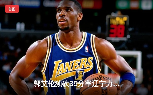 郭艾伦独砍35分率辽宁力克广东，CBA总决赛首战上演巅峰对决