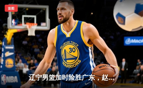 辽宁男篮加时险胜广东，赵继伟33+8+5主宰辽粤大战