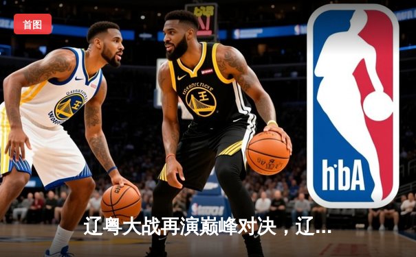 辽粤大战再演巅峰对决，辽宁本钢加时险胜广东华南虎