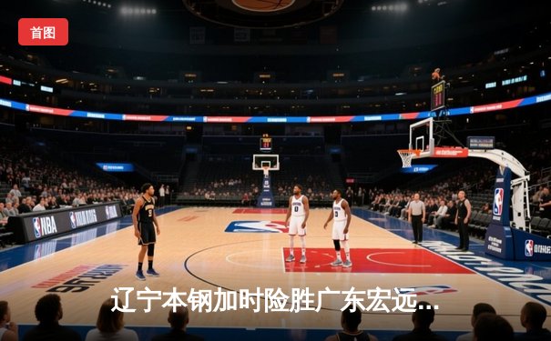 辽宁本钢加时险胜广东宏远，赵继伟35分导演逆转好戏