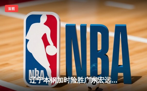 辽宁本钢加时险胜广东宏远，赵继伟35分导演逆转好戏