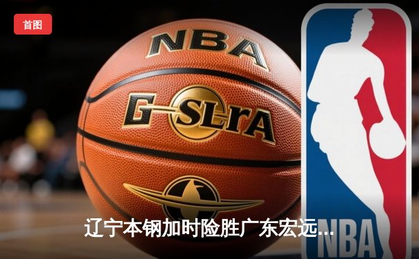 辽宁本钢加时险胜广东宏远，赵继伟35分导演逆转好戏