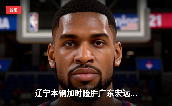 辽宁本钢加时险胜广东宏远，赵继伟35分导演逆转好戏