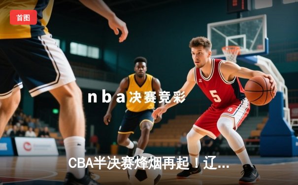 CBA半决赛烽烟再起！辽宁本钢力克浙江稠州金租，赵继伟闪耀全场