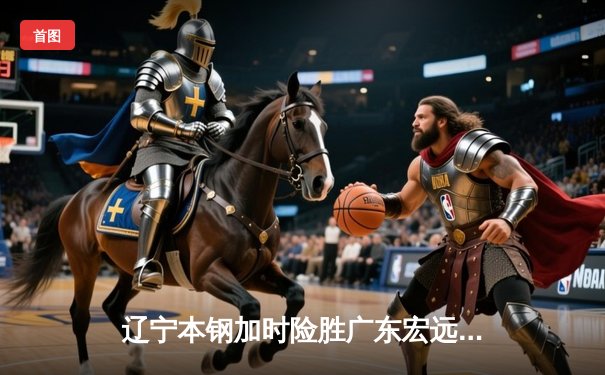 辽宁本钢加时险胜广东宏远，赵继伟35分导演惊天逆转