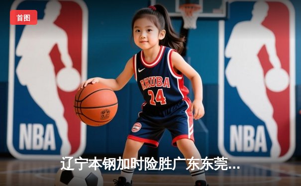 辽宁本钢加时险胜广东东莞 赵继伟35分导演逆转好戏