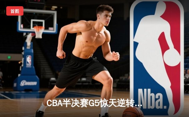 CBA半决赛G5惊天逆转！辽宁本钢加时绝杀广东宏远晋级总决赛
