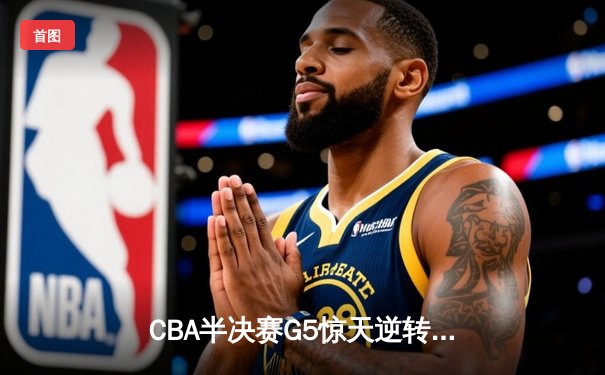 CBA半决赛G5惊天逆转！辽宁本钢加时险胜广东宏远晋级总决赛
