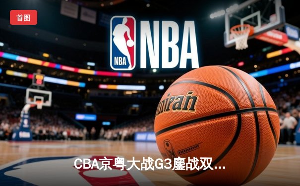 CBA京粤大战G3鏖战双加时 广东宏远1分险胜北京首钢晋级总决赛