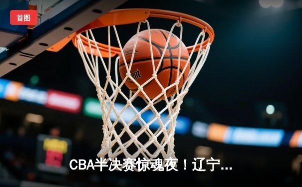 CBA半决赛惊魂夜！辽宁本钢加时逆转广东宏远 赵继伟三分雨救主