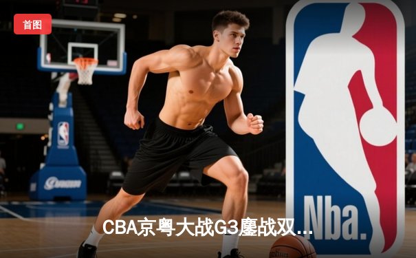 CBA京粤大战G3鏖战双加时 广东宏远1分险胜北京首钢晋级总决赛
