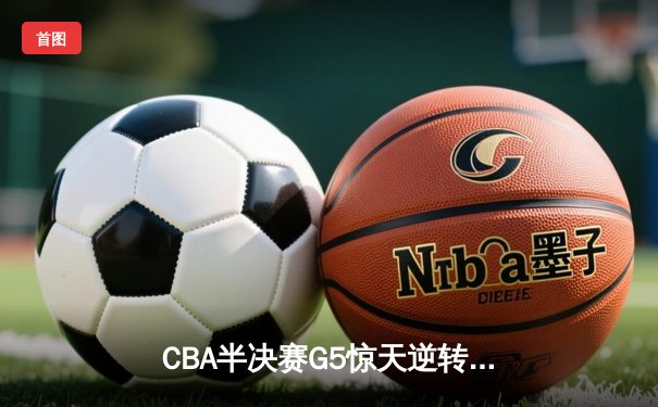 CBA半决赛G5惊天逆转！辽宁本钢加时险胜广东宏远晋级总决赛